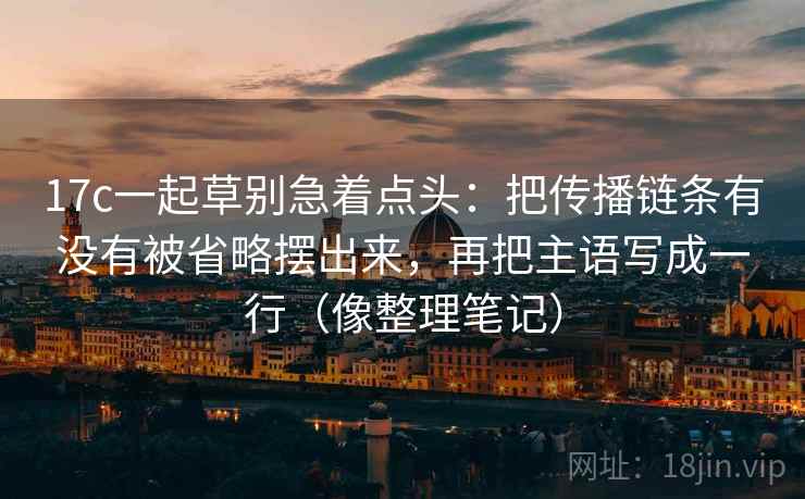 17c一起草别急着点头：把传播链条有没有被省略摆出来，再把主语写成一行（像整理笔记）