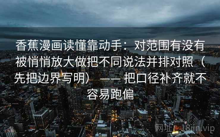 香蕉漫画读懂靠动手:对范围有没有被悄悄放大做把不同说法并排对照(先把边界写明) —— 把口径补齐就不容易跑偏