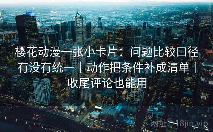 樱花动漫一张小卡片:问题比较口径有没有统一|动作把条件补成清单|收尾评论也能用
