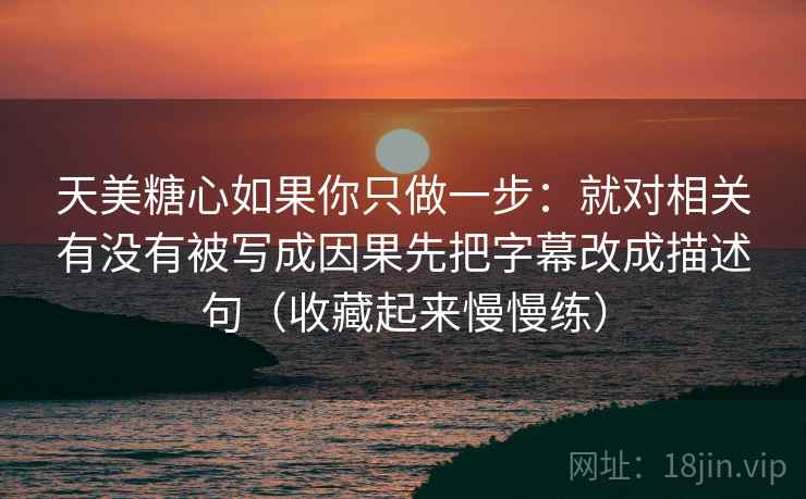 天美糖心如果你只做一步：就对相关有没有被写成因果先把字幕改成描述句（收藏起来慢慢练）